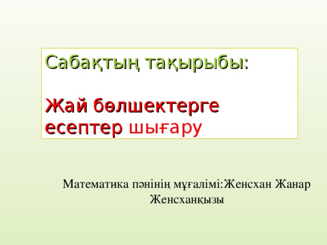 Сабақтың тақырыбы: Жай б өлшектерге есептер шығару Математика пәнінің мұғалімі:Женсхан Жанар Женсханқызы