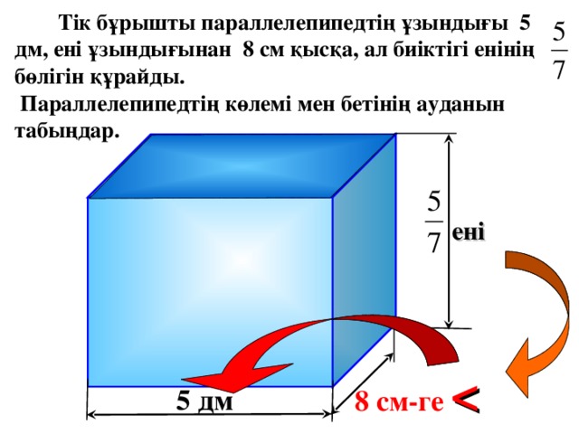 Тік бұрышты параллелепипедтің ұзындығы 5 дм, ені ұзындығынан 8 см қысқа, ал биіктігі енінің бөлігін құрайды.  Параллелепипедтің көлемі мен бетінің ауданын табыңдар. ені Г.В. Дорофеев, Л.Г. Петерсон, 3 класс (часть 4). Урок 21 №8 8 см-ге   5 дм 7