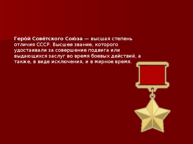 Геро́й Сове́тского Сою́за  — высшая степень отличия СССР. Высшее звание, которого удостаивали за совершение подвига или выдающихся заслуг во время боевых действий, а также, в виде исключения, и в мирное время.