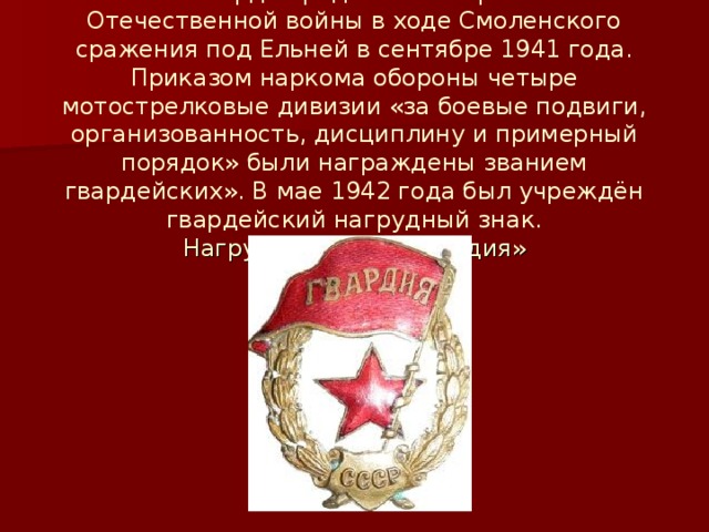 Советская гвардия родилась во время Великой Отечественной войны в ходе Смоленского сражения под Ельней в сентябре 1941 года. Приказом наркома обороны четыре мотострелковые дивизии «за боевые подвиги, организованность, дисциплину и примерный порядок» были награждены званием гвардейских». В мае 1942 года был учреждён гвардейский нагрудный знак.  Нагрудный знак «Гвардия»