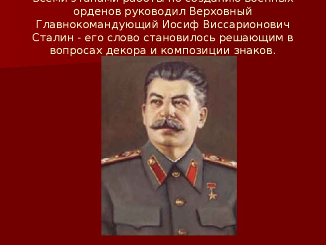 Всеми этапами работы по созданию военных орденов руководил Верховный Главнокомандующий Иосиф Виссарионович Сталин - его слово становилось решающим в вопросах декора и композиции знаков.