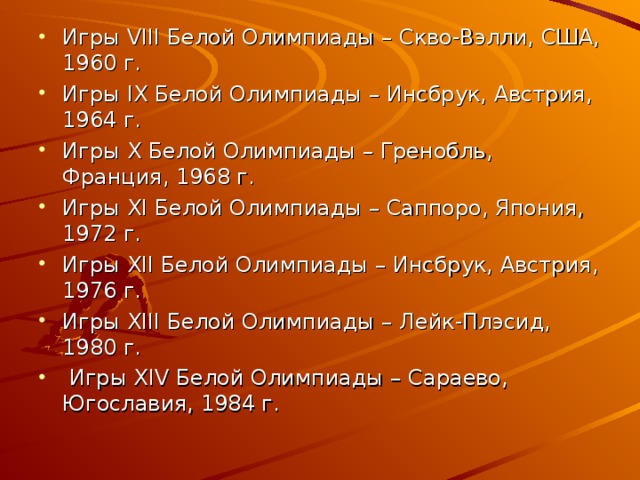 Игры VIII Белой Олимпиады – Скво-Вэлли, США, 1960 г. Игры IX Белой Олимпиады – Инсбрук, Австрия, 1964 г. Игры X Белой Олимпиады – Гренобль, Франция, 1968 г. Игры XI Белой Олимпиады – Саппоро, Япония, 1972 г. Игры XII Белой Олимпиады  – Инсбрук, Австрия, 1976 г. Игры XIII Белой Олимпиады  – Лейк-Плэсид, 1980 г.  Игры XIV Белой Олимпиады  – Сараево, Югославия, 1984 г.