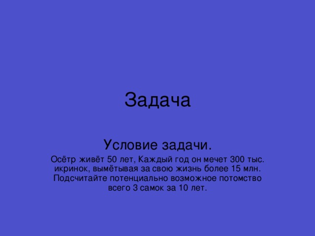 Задача Осётр живёт 50 лет, Каждый год он мечет 300 тыс. икринок, вымётывая за свою жизнь более 15 млн. Подсчитайте потенциально возможное потомство всего 3 самок за 10 лет.