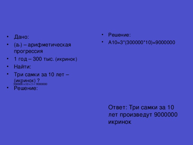 Решение: A10=3*(300000*10)=9000000              Ответ: Три самки за 10 лет произведут 9000000 икринок Дано: (a n ) – арифметическая прогрессия 1 год – 300 тыс. (икринок) Найти: Три самки за 10 лет – (икринок) ? Решение: