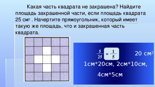 Какая часть квадрата не закрашена? Найдите площадь закрашенной части, если площадь квадрата 25 см 2 . Начертите прямоугольник, который имеет такую же площадь, что и закрашенная часть квадрата.  20 см 2  1см*20см, 2см*10см, 4см*5см 1 5 = 5 25