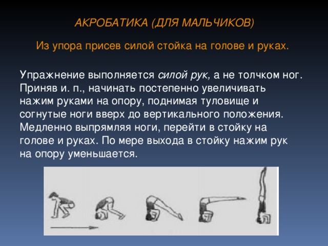 АКРОБАТИКА (ДЛЯ МАЛЬЧИКОВ) Из упора присев силой стойка на голове и руках.  Упражнение выполняется силой рук, а не толчком ног. Приняв и. п., начинать постепенно увеличивать нажим руками на опору, поднимая туловище и согнутые ноги вверх до вертикального положения. Медленно выпрямляя ноги, перейти в стойку на голове и руках. По мере выхода в стойку нажим рук на опору уменьшается.