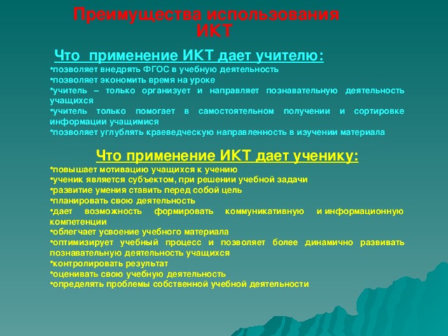 Преимущества использования ИКТ   Что применение ИКТ дает учителю: позволяет внедрять ФГОС в учебную деятельность позволяет экономить время на уроке учитель – только организует и направляет познавательную деятельность учащихся учитель только помогает в самостоятельном получении и сортировке информации учащимися позволяет углублять краеведческую направленность в изучении материала  Что применение ИКТ дает ученику: