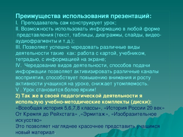 Преимущества использования презентаций: I.  Преподаватель сам конструирует урок; II. Возможность использовать информацию в любой форме  представления (текст, таблицы, диаграммы, слайды, видео- аудиофрагменты и т.д.); III. Позволяет успешно чередовать различные виды деятельности такие  как: работа с картой, учебником, тетрадью, с информацией на экране; IV.  Чередование видов деятельности, способов подачи информации позволяет активизировать различные каналы восприятия, способствует повышению внимания и росту активности учащихся на уроке, снижает утомляемость. V . Урок становится более ярким! 2) Так же в своей педагогической деятельности я использую учебно-методические комплекты (диски): «Всеобщая история 5,6,7,8 классы», «История России 20 век» От Кремля до Рейхстага» ,«Эрмитаж», «Изобразительное искусство» Это позволяет нагляднее красочнее представить учащимся новый материал .