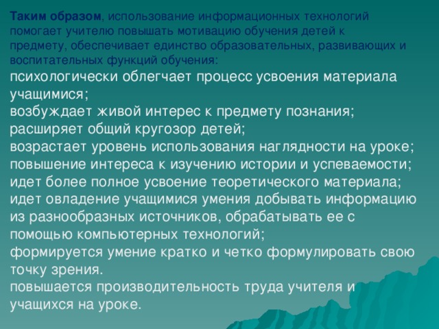 Таким образом , использование информационных технологий помогает учителю повышать мотивацию обучения детей к предмету, обеспечивает единство образовательных, развивающих и воспитательных функций обучения: психологически облегчает процесс усвоения материала учащимися; возбуждает живой интерес к предмету познания; расширяет общий кругозор детей; возрастает уровень использования наглядности на уроке; повышение интереса к изучению истории и успеваемости; идет более полное усвоение теоретического материала; идет овладение учащимися умения добывать информацию из разнообразных источников, обрабатывать ее с помощью компьютерных технологий; формируется умение кратко и четко формулировать свою точку зрения. повышается производительность труда учителя и учащихся на уроке.