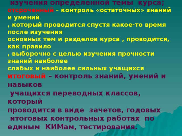 рубежный  – контроль знаний и умений учащихся по окончании  изучения определенной темы курса; отсроченный  – контроль «остаточных» знаний и умений , который проводится спустя какое-то время после изучения основных тем и разделов курса , проводится, как правило , выборочно с целью изучения прочности знаний наиболее слабых и наиболее сильных учащихся итоговый – контроль знаний, умений и навыков  учащихся переводных классов, который проводится в виде зачетов, годовых  итоговых контрольных работах по единым КИМам, тестирования.