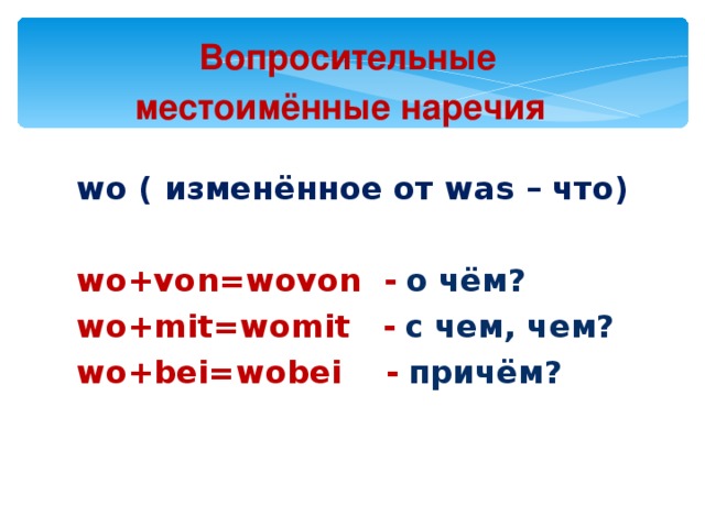 Вопросительные  местоимённые наречия  wo ( изменённое от was – что) wo+von=wovon -  о чём? wo+mit=womit -  с чем, чем? wo+bei=wobei -  причём?