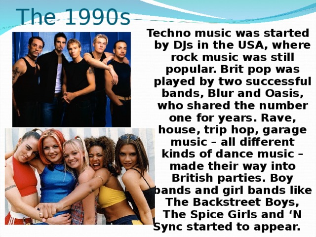 The 1990s Techno music was started by DJs in the USA, where rock music was still popular. Brit pop was played by two successful bands, Blur and Oasis, who shared the number one for years. Rave, house, trip hop, garage music – all different kinds of dance music – made their way into British parties. Boy bands and girl bands like The Backstreet Boys, The Spice Girls and ‘N Sync started to appear.