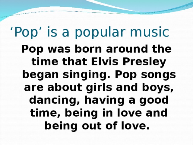 ‘ Pop’ is a popular music Pop was born around the time that Elvis Presley began singing. Pop songs are about girls and boys, dancing, having a good time, being in love and being out of love.