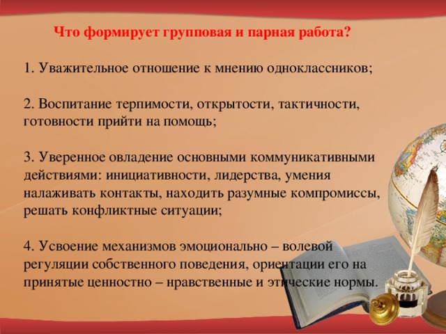 Что формирует групповая и парная работа?   1. Уважительное отношение к мнению одноклассников;   2. Воспитание терпимости, открытости, тактичности, готовности прийти на помощь;   3. Уверенное овладение основными коммуникативными действиями: инициативности, лидерства, умения налаживать контакты, находить разумные компромиссы, решать конфликтные ситуации;   4. Усвоение механизмов эмоционально – волевой регуляции собственного поведения, ориентации его на принятые ценностно – нравственные и этические нормы.