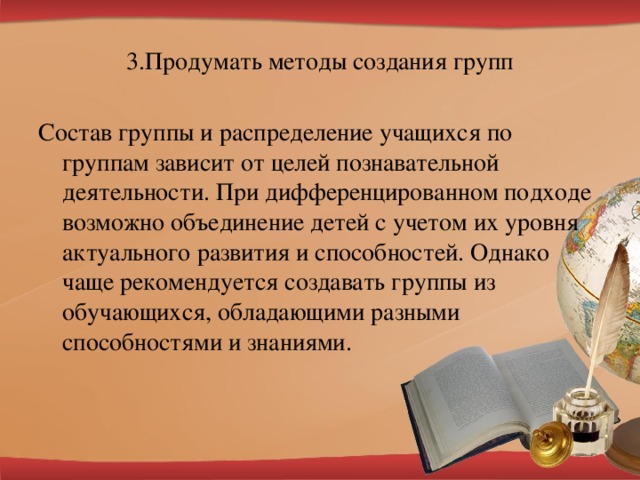 3.Продумать методы создания групп Состав группы и распределение учащихся по группам зависит от целей познавательной деятельности. При дифференцированном подходе возможно объединение детей с учетом их уровня актуального развития и способностей. Однако чаще рекомендуется создавать группы из обучающихся, обладающими разными способностями и знаниями.