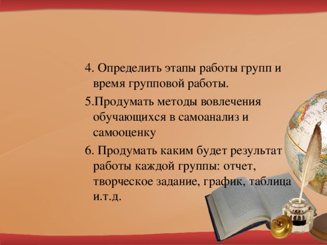 4. Определить этапы работы групп и время групповой работы. 5.Продумать методы вовлечения обучающихся в самоанализ и самооценку 6. Продумать каким будет результат работы каждой группы: отчет, творческое задание, график, таблица и.т.д.