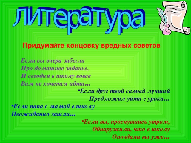 Придумайте концовку вредных советов Если вы вчера забыли Если вы вчера забыли  Про домашнее заданье,  И сегодня в школу вовсе  Вам не хочется идти … Если друг твой самый лучший Предложил уйти с урока … Если папа с мамой в школу Неожиданно зашли … Если вы, проснувшись утром, Обнаружили, что в школу Опоздали вы уже …