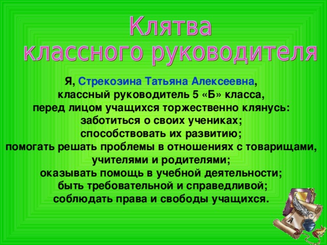 Я, Стрекозина Татьяна Алексеевна , классный руководитель 5 «Б» класса, перед лицом учащихся торжественно клянусь: заботиться о своих учениках; способствовать их развитию; помогать решать проблемы в отношениях с товарищами, учителями и родителями; оказывать помощь в учебной деятельности; быть требовательной и справедливой; соблюдать права и свободы учащихся.