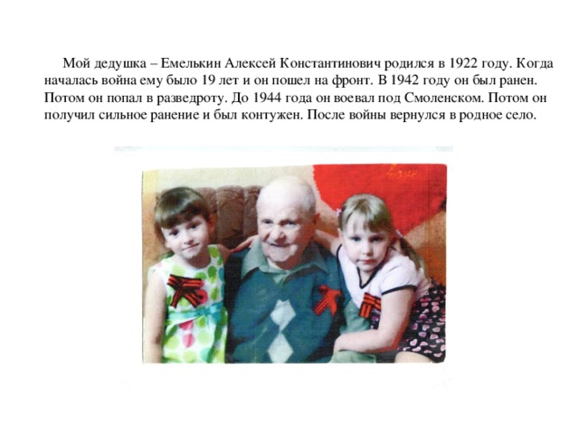 Мой дедушка – Емелькин Алексей Константинович родился в 1922 году. Когда началась война ему было 19 лет и он пошел на фронт. В 1942 году он был ранен. Потом он попал в разведроту. До 1944 года он воевал под Смоленском. Потом он получил сильное ранение и был контужен. После войны вернулся в родное село.