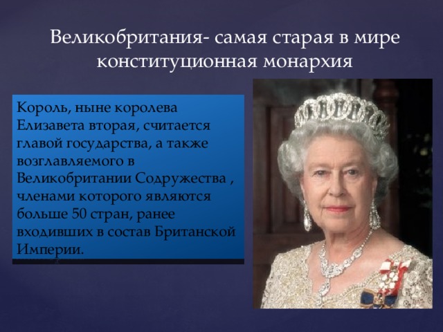 Великобритания- самая старая в мире конституционная монархия Король, ныне королева Елизавета вторая, считается главой государства, а также возглавляемого в Великобритании Содружества , членами которого являются больше 50 стран, ранее входивших в состав Британской Империи.