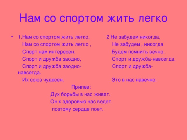 Нам со спортом жить легко 1.Нам со спортом жить легко, 2 Не забудем никогда,  Нам со спортом жить легко , Не забудем , никогда  Спорт нам интересен. Будем помнить вечно.  Спорт и дружба заодно, Спорт и дружба-навсегда.  Спорт и дружба заодно- Спорт и дружба-навсегда.  Их союз чудесен. Это в нас навечно.  Припев:  Дух борьбы в нас живет.  Он к здоровью нас ведет.  поэтому сердце поет.