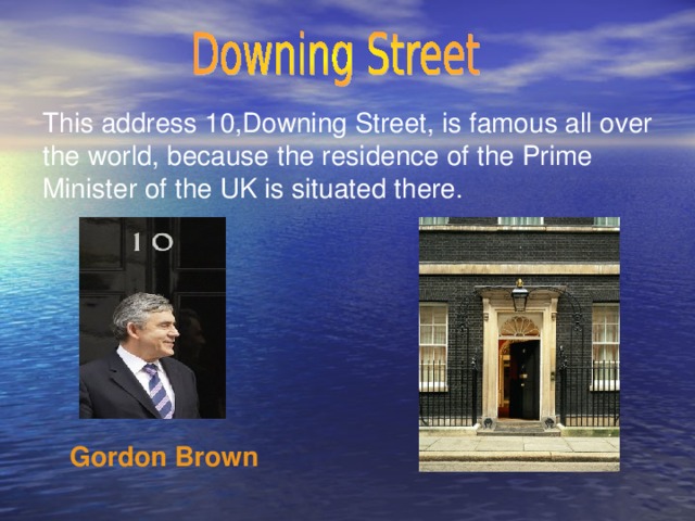 This address 10,Downing Street, is famous all over the world, because the residence of the Prime Minister of the UK is situated there. Gordon Brown