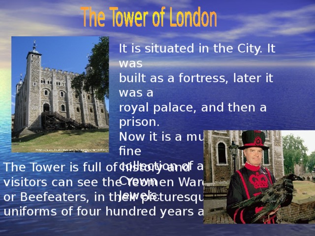 It is situated in the City. It was built as a fortress, later it was a royal palace, and then a prison. Now it is a museum with a fine collection of amour and Crown Jewels. The Tower is full of history and visitors can see the Yeomen Warders or Beefeaters, in their picturesque uniforms of four hundred years ago.