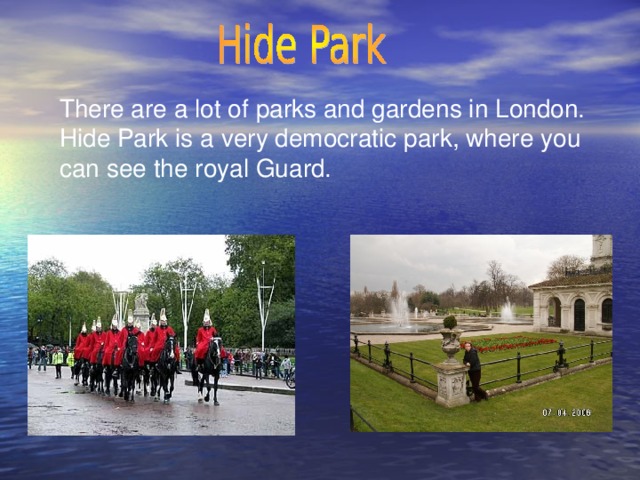 There are a lot of parks and gardens in London. Hide Park is a very democratic park, where you can see the royal Guard.