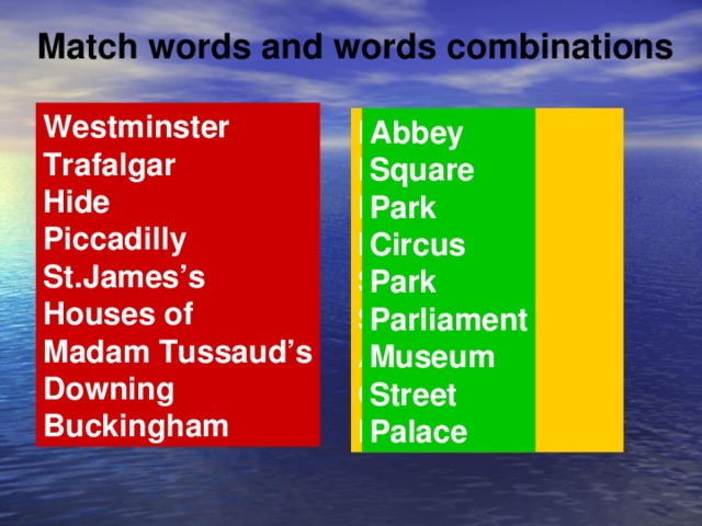 Match words and words combinations Westminster Trafalgar Hide Piccadilly St.James’s Houses of Madam Tussaud’s Downing Buckingham Parliament Park Palace Museum Square Street Abbey Circus Park Abbey Square Park Circus Park Parliament Museum Street Palace
