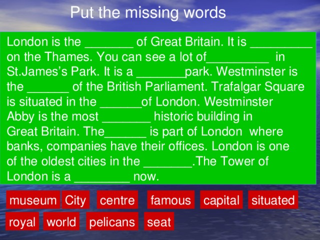 Put the missing words  London is the _______ of Great Britain. It is _________  on the Thames. You can see a lot of_________ in  St.James’s Park. It is a _______park. Westminster is  the ______ of the British Parliament. Trafalgar Square  is situated in the ______of London. Westminster  Abby is the most _______ historic building in  Great Britain. The______ is part of London where  banks, companies have their offices. London is one  of the oldest cities in the _______.The Tower of  London is a ________ now. museum City famous capital situated centre royal world pelicans seat