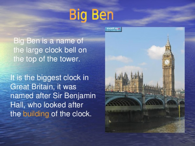 Big Ben is a name of the large clock bell on the top of the tower. It is the biggest clock in Great Britain, it was named after Sir Benjamin Hall, who looked after the building of the clock.