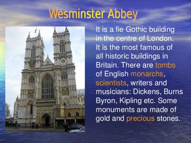 It is a fie Gothic building in the centre of London. It is the most famous of all historic buildings in Britain. There are tombs of English monarchs , scientists , writers and musicians: Dickens, Burns Byron, Kipling etc. Some monuments are made of gold and precious stones.