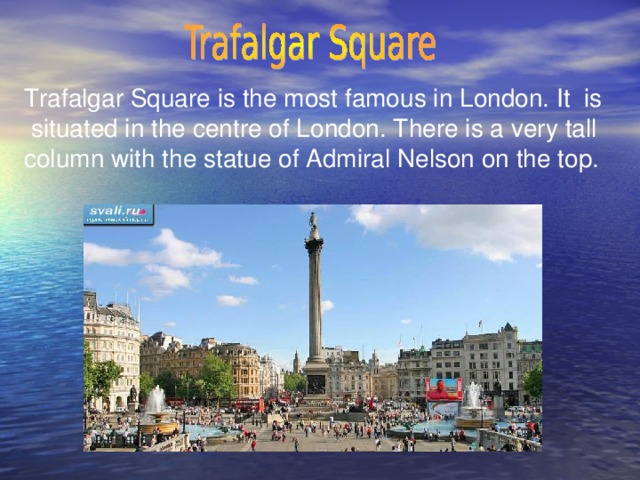 Trafalgar Square is the most famous in London. It is  situated in the centre of London. There is a very tall column with the statue of Admiral Nelson on the top.