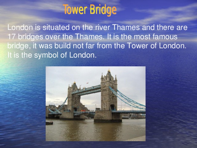 London is situated on the river Thames and there are 17 bridges over the Thames. It is the most famous bridge, it was build not far from the Tower of London. It is the symbol of London.
