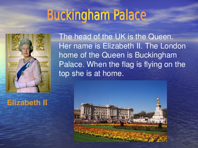 The head of the UK is the Queen. Her name is Elizabeth II. The London home of the Queen is Buckingham Palace. When the flag is flying on the top she is at home. Elizabeth II