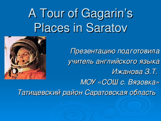 A Tour of Gagarin’s Places in Saratov Презентацию подготовила учитель английского языка Ижанова З.Т. МОУ «СОШ с. Вязовка» Татищевский район Саратовская область