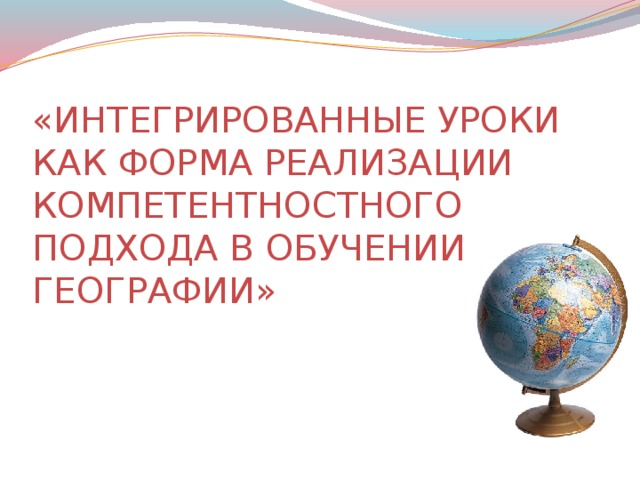 «ИНТЕГРИРОВАННЫЕ УРОКИ КАК ФОРМА РЕАЛИЗАЦИИ КОМПЕТЕНТНОСТНОГО ПОДХОДА В ОБУЧЕНИИ ГЕОГРАФИИ»