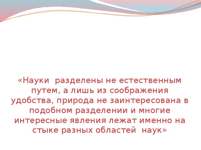 « Науки разделены не естественным путем, а лишь из соображения удобства, природа не заинтересована в подобном разделении и многие интересные явления лежат именно на стыке разных областей наук»