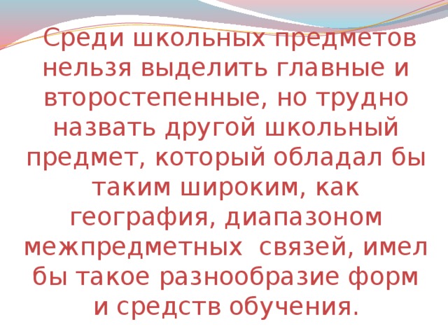 Среди школьных предметов нельзя выделить главные и второстепенные, но трудно назвать другой школьный предмет, который обладал бы таким широким, как география, диапазоном межпредметных связей, имел бы такое разнообразие форм и средств обучения.