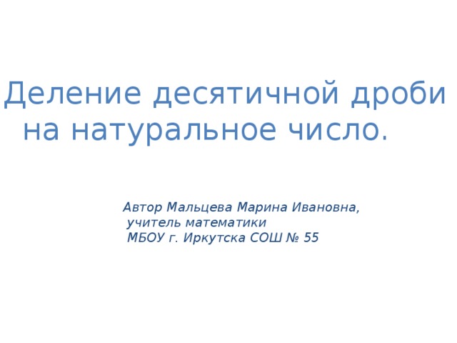 Деление десятичной дроби  на натуральное число. Автор Мальцева Марина Ивановна,  учитель математики  МБОУ г. Иркутска СОШ № 55