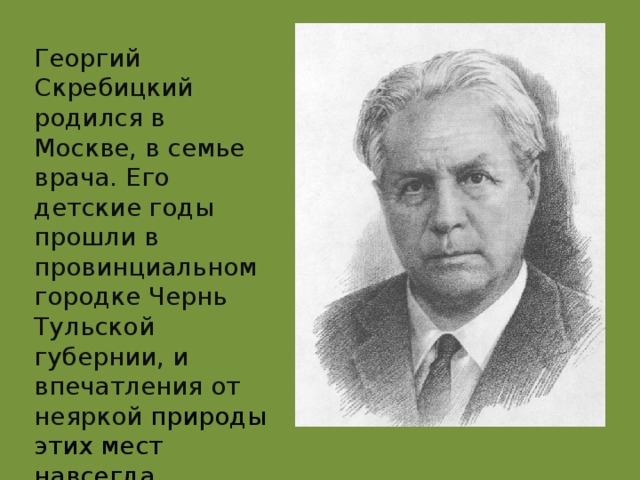 Георгий Скребицкий родился в  Москве, в семье врача. Его детские годы прошли в провинциальном городке Чернь Тульской губернии, и впечатления от неяркой природы этих мест навсегда остались в памяти будущего писателя.