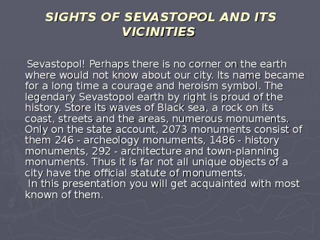 SIGHTS OF SEVASTOPOL AND ITS VICINITIES  Sevastopol! Perhaps there is no corner on the earth where would not know about our city. Its name became for a long time a courage and heroism symbol. The legendary Sevastopol earth by right is proud of the history. Store its waves of Black sea, a rock on its coast, streets and the areas, numerous monuments. Only on the state account, 2073 monuments consist of them 246 - archeology monuments, 1486 - history monuments, 292 - architecture and town-planning monuments. Thus it is far not all unique objects of a city have the official statute of monuments.  In this presentation you will get acquainted with most known of them.