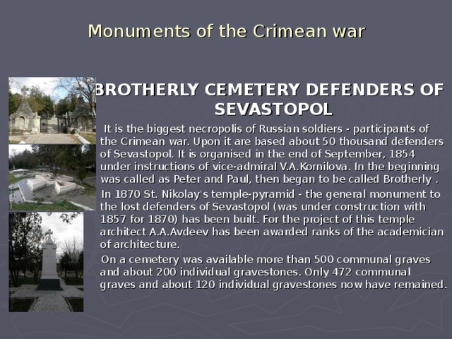 Monuments of the Crimean war  BROTHERLY CEMETERY DEFENDERS OF SEVASTOPOL  It is the biggest necropolis of Russian soldiers - participants of the Crimean war. Upon it are based about 50 thousand defenders of Sevastopol. It is organised in the end of September, 1854 under instructions of vice-admiral V.A.Kornilova. In the beginning was called as Peter and Paul, then began to be called Brotherly .  In 1870 St. Nikolay's temple-pyramid - the general monument to the lost defenders of Sevastopol (was under construction with 1857 for 1870) has been built. For the project of this temple architect A.A.Avdeev has been awarded ranks of the academician of architecture.   On a cemetery was available more than 500 communal graves and about 200 individual gravestones. Only 472 communal graves and about 120 individual gravestones now have remained.