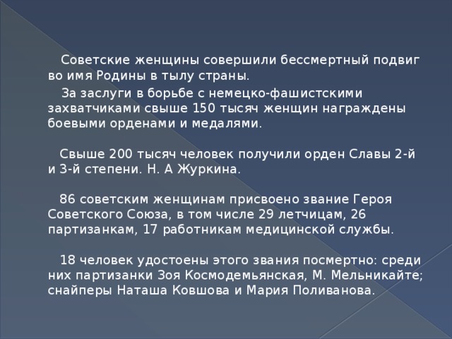 Советские женщины совершили бессмертный подвиг во имя Родины в тылу страны.  За заслуги в борьбе с немецко-фашистскими захватчиками свыше 150 тысяч женщин награждены боевыми орденами и медалями.   Свыше 200 тысяч человек получили орден Славы 2-й и 3-й степени. Н. А Журкина.   86 советским женщинам присвоено звание Героя Советского Союза, в том числе 29 летчицам, 26 партизанкам, 17 работникам медицинской службы.   18 человек удостоены этого звания посмертно: среди них партизанки Зоя Космодемьянская, М. Мельникайте; снайперы Наташа Ковшова и Мария Поливанова.