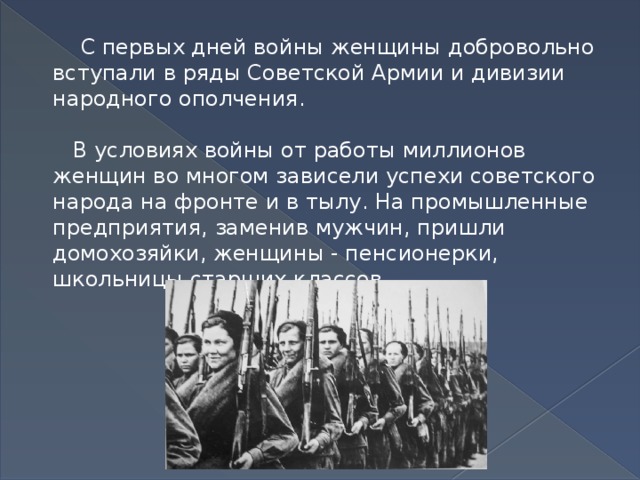 С первых дней войны женщины добровольно вступали в ряды Советской Армии и дивизии народного ополчения.   В условиях войны от работы миллионов женщин во многом зависели успехи советского народа на фронте и в тылу. На промышленные предприятия, заменив мужчин, пришли домохозяйки, женщины - пенсионерки, школьницы старших классов.