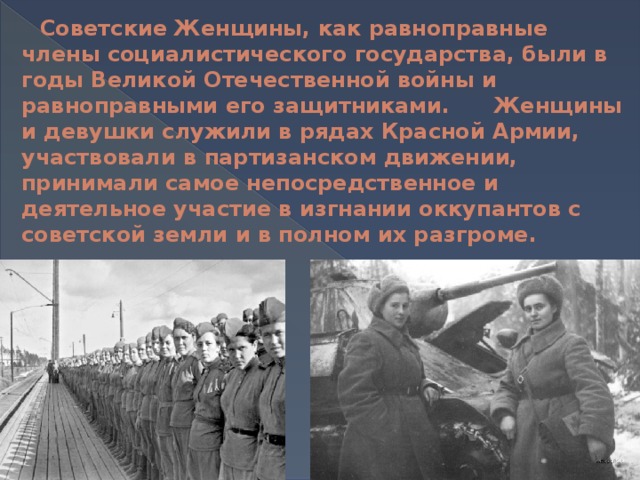 Советские Женщины, как равноправные члены социалистического государства, были в годы Великой Отечественной войны и равноправными его защитниками. Женщины и девушки служили в рядах Красной Армии, участвовали в партизанском движении, принимали самое непосредственное и деятельное участие в изгнании оккупантов с советской земли и в полном их разгроме.