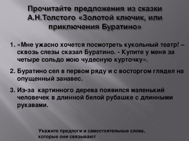 «Мне ужасно хочется посмотреть кукольный театр! – сквозь слезы сказал Буратино. - Купите у меня за четыре сольдо мою чудесную курточку». Буратино сел в первом ряду и с восторгом глядел на опущенный занавес. Из-за картинного дерева появился маленький человечек в длинной белой рубашке с длинными рукавами.