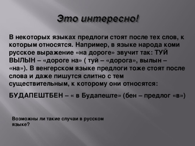 В некоторых языках предлоги стоят после тех слов, к которым относятся. Например, в языке народа коми русское выражение «на дороге» звучит так: ТУЙ ВЫЛЫН – «дороге на» ( туй – «дорога», вылын – «на»). В венгерском языке предлоги тоже стоят после слова и даже пишутся слитно с тем существительным, к которому они относятся: БУДАПЕШТБЕН – « в Будапеште» (бен – предлог «в») Возможны ли такие случаи в русском языке?