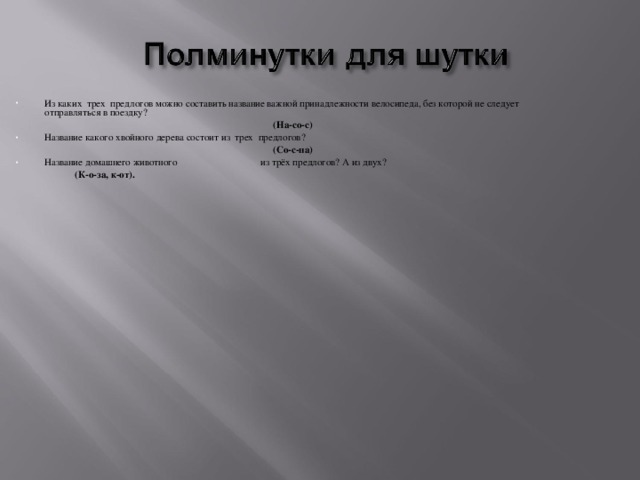 Из каких  трех  предлогов можно составить название важной принадлежности велосипеда, без которой не следует отправляться в поездку? (На-со-с) Название какого хвойного дерева состоит из  трех  предлогов? (Со-с-на) Название домашнего животного из трёх предлогов? А из двух?