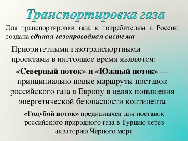 Для транспортировки газа к потребителям в России создана единая газопроводная система Приоритетными газотранспортными проектами в настоящее время являются: «Северный поток» и «Южный поток» — принципиально новые маршруты поставок российского газа в Европу в целях повышения энергетической безопасности континента «Голубой поток» предназначен для поставок российского природного газа в Турцию через акваторию Черного моря